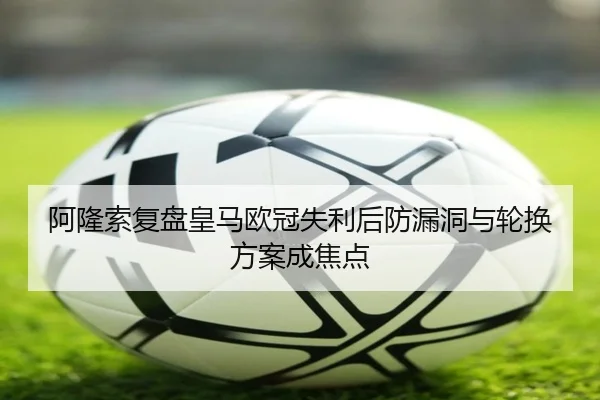 阿隆索复盘皇马欧冠失利后防漏洞与轮换方案成焦点